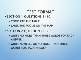 TEST FORMAT
• SECTION 1 QUESTIONS 1-10
• COMPLETE THE TABLE
• LABEL THE ROOMS ON THE MAP
• SECTION 2 QUESTION 11-20
• WRITE NO MORE THAN THREE WORDS FOR EACH
ANSWER
• WRITE NUMBERS OR NO MORE THAN THREE
WORDS FOR EACH ANSWER
 