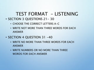 TEST FORMAT – LISTENING
• SECTION 3 QUESTIONS 21- 30
• CHOOSE THE CORRECT LETTERS A-C
• WRITE NOT MORE THAN THREE WORDS FOR EACH
ANSWER
• SECTION 4 QUESTION 31 -40
• WRITE NO MORE THAN THREE WORDS FOR EACH
ANSWER
• WRITE NUMBERS OR NO MORE THAN THREE
WORDS FOR EACH ANSWER
 