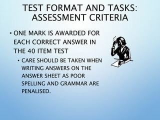 TEST FORMAT AND TASKS:
ASSESSMENT CRITERIA
• ONE MARK IS AWARDED FOR
EACH CORRECT ANSWER IN
THE 40 ITEM TEST
• CARE SHOULD BE TAKEN WHEN
WRITING ANSWERS ON THE
ANSWER SHEET AS POOR
SPELLING AND GRAMMAR ARE
PENALISED.
 