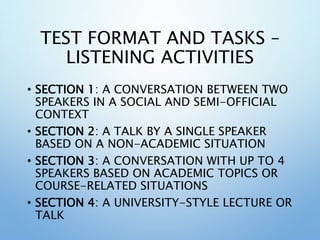 TEST FORMAT AND TASKS –
LISTENING ACTIVITIES
• SECTION 1: A CONVERSATION BETWEEN TWO
SPEAKERS IN A SOCIAL AND SEMI-OFFICIAL
CONTEXT
• SECTION 2: A TALK BY A SINGLE SPEAKER
BASED ON A NON-ACADEMIC SITUATION
• SECTION 3: A CONVERSATION WITH UP TO 4
SPEAKERS BASED ON ACADEMIC TOPICS OR
COURSE-RELATED SITUATIONS
• SECTION 4: A UNIVERSITY-STYLE LECTURE OR
TALK
 