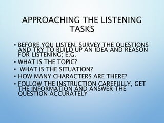 APPROACHING THE LISTENING
TASKS
• BEFORE YOU LISTEN, SURVEY THE QUESTIONS
AND TRY TO BUILD UP AN IDEA AND REASON
FOR LISTENING; E.G.
• WHAT IS THE TOPIC?
• WHAT IS THE SITUATION?
• HOW MANY CHARACTERS ARE THERE?
• FOLLOW THE INSTRUCTION CAREFULLY, GET
THE INFORMATION AND ANSWER THE
QUESTION ACCURATELY
 