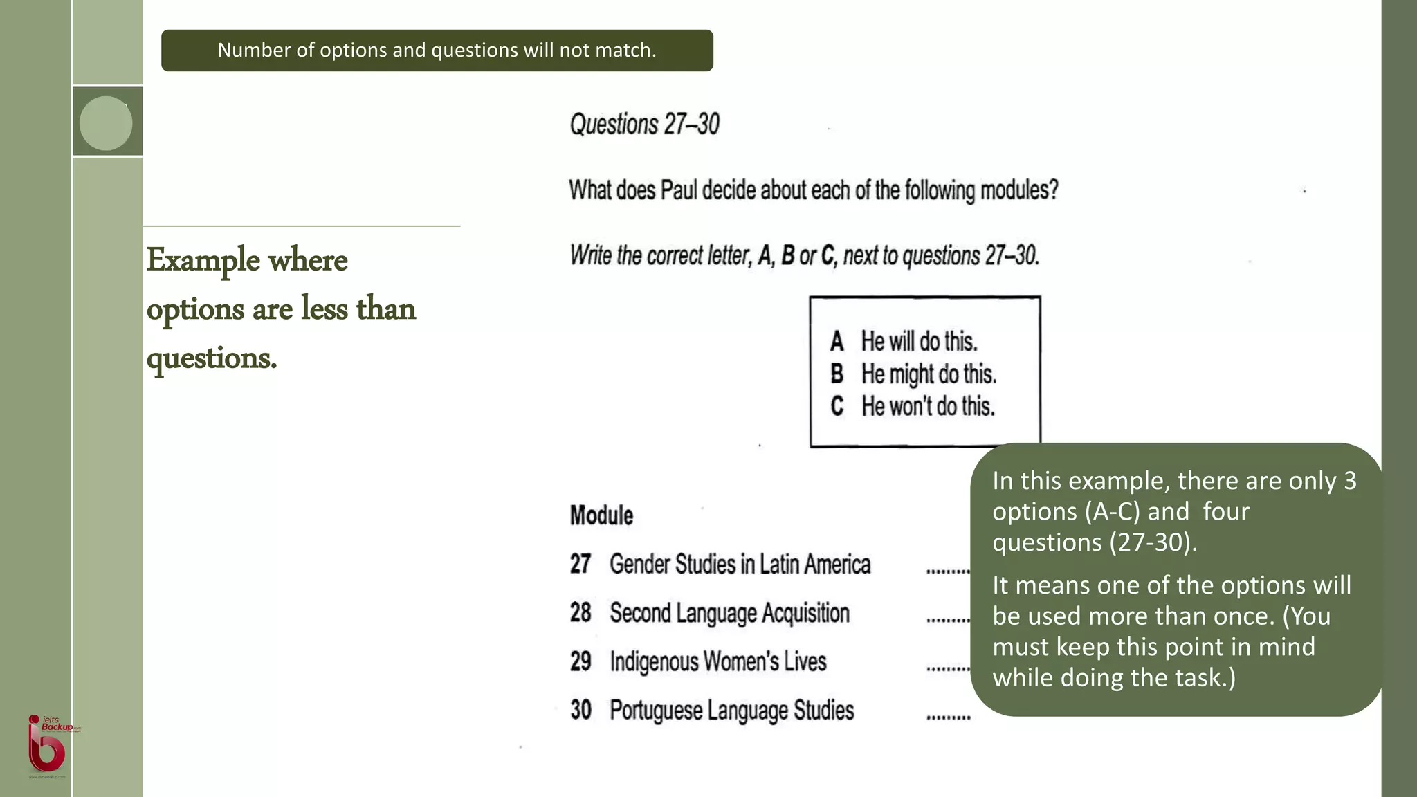 In this example, there are only 3
options (A-C) and four
questions (27-30).
It means one of the options will
be used more than once. (You
must keep this point in mind
while doing the task.)
Number of options and questions will not match.
Example where
options are less than
questions.
 