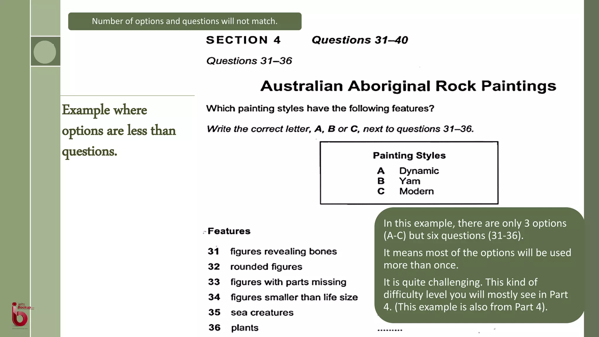 In this example, there are only 3 options
(A-C) but six questions (31-36).
It means most of the options will be used
more than once.
It is quite challenging. This kind of
difficulty level you will mostly see in Part
4. (This example is also from Part 4).
Number of options and questions will not match.
Example where
options are less than
questions.
 