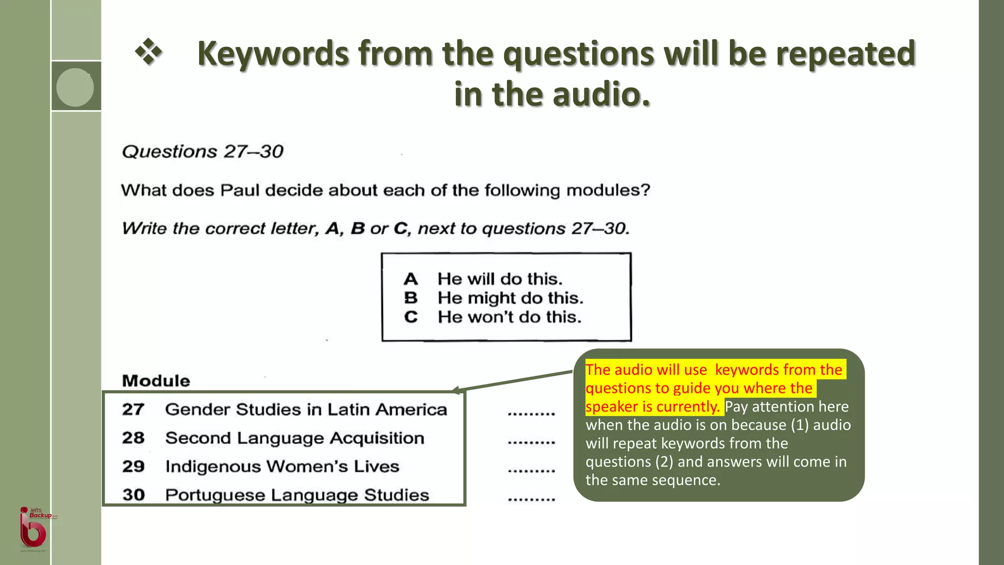  Keywords from the questions will be repeated
in the audio.
The audio will use keywords from the
questions to guide you where the
speaker is currently. Pay attention here
when the audio is on because (1) audio
will repeat keywords from the
questions (2) and answers will come in
the same sequence.
 