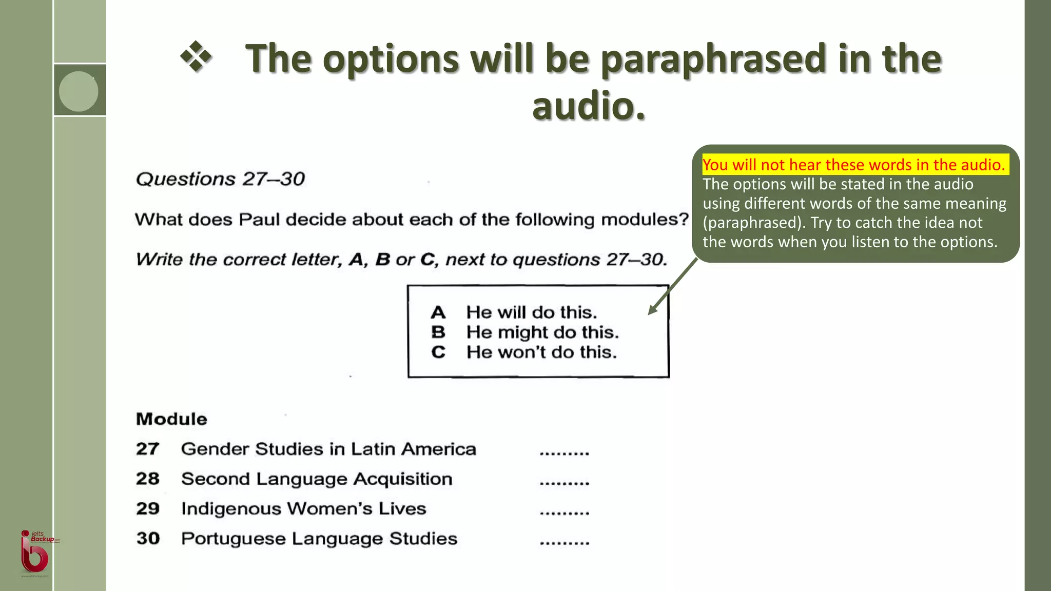  The options will be paraphrased in the
audio.
You will not hear these words in the audio.
The options will be stated in the audio
using different words of the same meaning
(paraphrased). Try to catch the idea not
the words when you listen to the options.
 