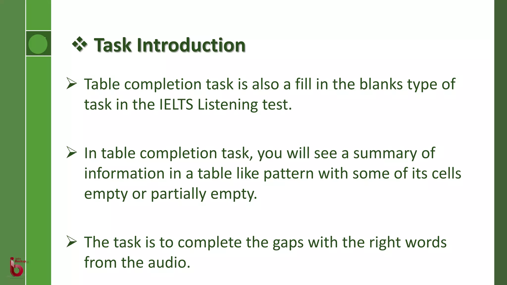  Task Introduction
 Table completion task is also a fill in the blanks type of
task in the IELTS Listening test.
 In table completion task, you will see a summary of
information in a table like pattern with some of its cells
empty or partially empty.
 The task is to complete the gaps with the right words
from the audio.
 