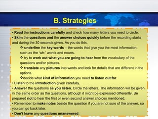 B. Strategies
• Read the instructions carefully and check how many letters you need to circle.
• Skim the questions and the answer choices quickly before the recording starts
and during the 30 seconds given. As you do this,
 underline the key words – the words that give you the most information,
such as the ‘wh-’ words and nouns.
 try to work out what you are going to hear from the vocabulary of the
questions and/or pictures.
 translate any pictures into words and look for details that are different in the
options.
decide what kind of information you need to listen out for.
• Listen to the introduction given carefully.
• Answer the questions as you listen. Circle the letters. The information will be given
in the same order as the questions, although it might be expressed differently. Be
prepared not to hear the first or even second answer choices mentioned.
• Remember to make notes beside the question if you are not sure of the answer, so
you can go back later.
• Don’t leave any questions unanswered.
 
