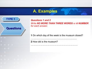 TYPE 1TYPE 1
QuestionsQuestions
A. Examples
Questions 1 and 2
Write NO MORE THAN THREE WORDS or A NUMBER
for each answer.
1 On which day of the week is the museum closed?
……………………………………………………
2 How old is the museum?
…………………………………………………….
 