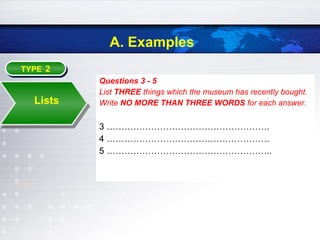 A. Examples
TYPE 2TYPE 2
Lists
Questions 3 - 5
List THREE things which the museum has recently bought.
Write NO MORE THAN THREE WORDS for each answer.
3 ……………………………………………….
4 ……………………………………………….
5 ………………………………………………..
 
