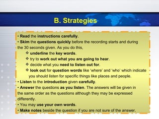 B. Strategies
• Read the instructions carefully.
• Skim the questions quickly before the recording starts and during
the 30 seconds given. As you do this,
 underline the key words.
 try to work out what you are going to hear.
 decide what you need to listen out for.
 look out for question words like ‘where’ and ‘who’ which indicate
you should listen for specific things like places and people.
• Listen to the introduction given carefully.
• Answer the questions as you listen. The answers will be given in
the same order as the questions although they may be expressed
differently.
• You may use your own words.
• Make notes beside the question if you are not sure of the answer.
 