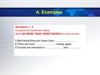 A. Examples
Questions 1 - 3
Complete the sentences below.
Write NO MORE THAN THREE WORDS for each answer.
1 Both Hong Kong and Japan have …………………… .
2 There are more ………. ………….. visiting Japan.
3 Tourists are interested in ………………….and ……………
 