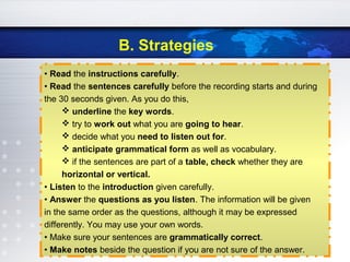 B. Strategies
• Read the instructions carefully.
• Read the sentences carefully before the recording starts and during
the 30 seconds given. As you do this,
 underline the key words.
 try to work out what you are going to hear.
 decide what you need to listen out for.
 anticipate grammatical form as well as vocabulary.
 if the sentences are part of a table, check whether they are
horizontal or vertical.
• Listen to the introduction given carefully.
• Answer the questions as you listen. The information will be given
in the same order as the questions, although it may be expressed
differently. You may use your own words.
• Make sure your sentences are grammatically correct.
• Make notes beside the question if you are not sure of the answer.
 