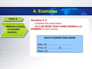 A. Examples
Questions 6 -8
Complete the notes below.
Write NO MORE THAN THREE WORDS or A
NUMBER for each answer.
TYPE 2TYPE 2
Without a choice
of possible
answers
SOUTH DOWNS DOG SHOW
Date: (6) …………………………….
Time: (7) ……………to……………
Place: (8) ……………………………
 