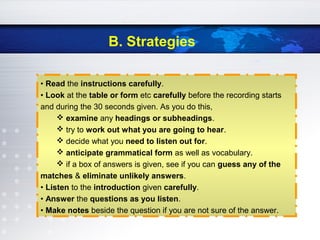 B. Strategies
• Read the instructions carefully.
• Look at the table or form etc carefully before the recording starts
and during the 30 seconds given. As you do this,
 examine any headings or subheadings.
 try to work out what you are going to hear.
 decide what you need to listen out for.
 anticipate grammatical form as well as vocabulary.
 if a box of answers is given, see if you can guess any of the
matches & eliminate unlikely answers.
• Listen to the introduction given carefully.
• Answer the questions as you listen.
• Make notes beside the question if you are not sure of the answer.
 