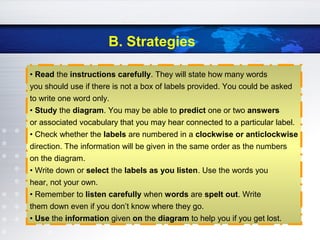 B. Strategies
• Read the instructions carefully. They will state how many words
you should use if there is not a box of labels provided. You could be asked
to write one word only.
• Study the diagram. You may be able to predict one or two answers
or associated vocabulary that you may hear connected to a particular label.
• Check whether the labels are numbered in a clockwise or anticlockwise
direction. The information will be given in the same order as the numbers
on the diagram.
• Write down or select the labels as you listen. Use the words you
hear, not your own.
• Remember to listen carefully when words are spelt out. Write
them down even if you don’t know where they go.
• Use the information given on the diagram to help you if you get lost.
 