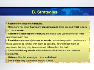 B. Strategies
• Read the instructions carefully.
• Make sure you know how many classifications there are and what letters
you have to use.
• Read the classifications carefully and make sure you know which letter
represents each one.
• Read the statements/phrases or words beside the question numbers and
make yourself as familiar with them as possible. You will hear them all
mentioned but they may be expressed differently in the text.
• Underline the key words in both the classifications and the question
statements.
• Listen out for the words you have underlined.
• Don’t leave any statements without a letter.
 