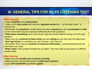 III. GENERAL TIPS FOR IELTS LISTENING TEST
While listening
• Listen carefully to the instructions.
• Listen out for key words and common signpost words like – ‘on the other hand’, ‘in
contrast’ etc
• Remember the questions usually follow the same sequence as the conversation or talk
but the information may be expressed differently from the questions.
• Write down something even if you haven’t got the answer before moving on to the next
question.
• Make sure you continue to listen while you are writing as you only hear the tape once.
• Don’t get stuck on a question you can’t answer. Just move on.
• Remember there may be sections of irrelevant information. Just keep listening for the
information you need.
• Write notes in the question booklet as you listen. This may help you go back to a difficult
question later.
After listening
• Make sure you transfer your answers correctly.
• Make sure you use the time given to check your answers.
• If you can’t remember an answer, guess.
 