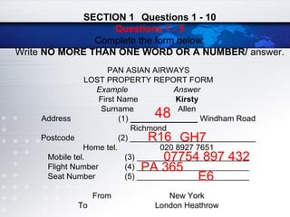 PAN ASIAN AIRWAYS
LOST PROPERTY REPORT FORM
Example Answer
First Name Kirsty
Surname Allen
Address (1) _______________ Windham Road
Richmond
Postcode (2) ____________________________
Home tel. 020 8927 7651
Mobile tel. (3) ____________________________
Flight Number (4) ____________________________
Seat Number (5) ____________________________
From New York
To London Heathrow
SECTION 1 Questions 1 - 10
Questions 1 - 5
Complete the form below.
Write NO MORE THAN ONE WORD OR A NUMBER/ answer.
48
R16 GH7
07754 897 432
PA 365
E6
 