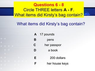 A 17 pounds
B pens
C her passpor
D a book
E 200 dollars
F her house keys
Questions 6 - 8
Circle THREE letters A - F.
What items did Kirsty’s bag contain?
What items did Kirsty’s bag contain?
 