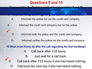 Questions 9 and 10
Choose a letter (A - D) that correctly answers questions 9 and 10.
9 What has Kirsty done regarding the loss of her credit card?
A Informed the police but not the credit card company.
B Informed the credit card company but not the police.
C Informed both the police and the credit card company.
D Informed neither the police nor the credit card company.
10 What must Kirsty do after the call regarding her lost handbag?
A Call back after 11⁄2 hours.
B Just wait for a call back.
C Call back after 11⁄2 hours if she has heard nothing.
D Call back the next day if she has heard nothing.


 