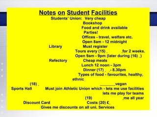 Notes on Student Facilities
Students’ Union: Very cheap
Bookshop
Food and drink available
Parties!
Offices - travel, welfare etc.
Open 8am - 12 midnight
Library Must register
Tours every (15) for 2 weeks.
Open 9am - 9pm (later during (16) )
Refectory Cheap meals
Lunch 12 noon - 3pm
Dinner (17) - 8.30pm
Types of food - favourites, healthy,
ethnic
(18) vegan
Sports Hall Must join Athletic Union which - lets me use facilities
lets me play for teams
(19) me all year
Discount Card Costs (20) £
Gives me discounts on all uni. Services
 