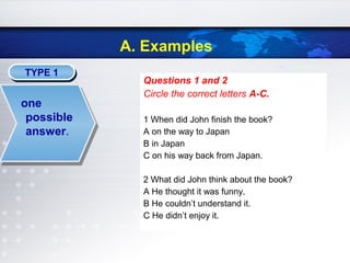 A. Examples
TYPE 1TYPE 1
Questions 1 and 2
Circle the correct letters A-C.
1 When did John finish the book?
A on the way to Japan
B in Japan
C on his way back from Japan.
2 What did John think about the book?
A He thought it was funny.
B He couldn’t understand it.
C He didn’t enjoy it.
one
possible
answer.
 