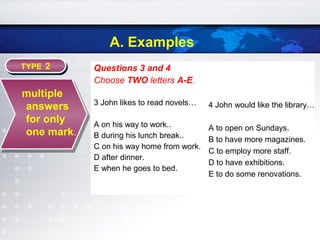 A. Examples
Questions 3 and 4
Choose TWO letters A-E.
3 John likes to read novels…
A on his way to work..
B during his lunch break..
C on his way home from work.
D after dinner.
E when he goes to bed.
TYPE 2TYPE 2
multiple
answers
for only
one mark.
4 John would like the library…
A to open on Sundays.
B to have more magazines.
C to employ more staff.
D to have exhibitions.
E to do some renovations.
 