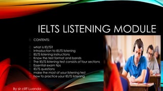 IELTS LISTENING MODULE
By sir cliff Luanda
🔰 CONTENTS:
🔰 what is IELTS?
🔰 Introduction to IELTS listening
🔰 IELTS listening instructions
🔰 Know the test format and bands
🔰 The IELTS listening test consists of four sections
🔰 Essential exam tips
🔰 IELTS questions
🔰 make the most of your listening test
🔰 how to practice your IELTS listening
 