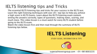 The essential IELTS listening tips and tricks for your success in the IELTS test.
Learn the right listening techniques with over 20+ top tips to help you achieve
a high score in IELTS Exams. Learn about the IELTS listening exam content,
writing the answers correctly, types of questions, making notes, scoring, and
much more. This video lesson is a must watch for every IELTS student before
going to the IELTS exam.
Watch the video lesson first and then read through the summary of IELTS
listening tips below.
superachieversgroup.com +91-9818003235
 