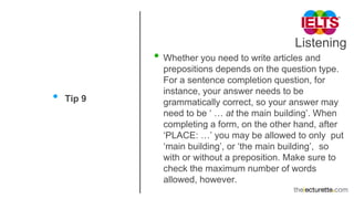 Listening
• Tip 9
• Whether you need to write articles and
prepositions depends on the question type.
For a sentence completion question, for
instance, your answer needs to be
grammatically correct, so your answer may
need to be ‘ … at the main building’. When
completing a form, on the other hand, after
‘PLACE: …’ you may be allowed to only put
‘main building’, or ‘the main building’, so
with or without a preposition. Make sure to
check the maximum number of words
allowed, however.
 