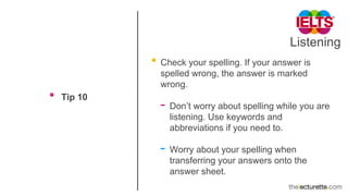 Listening
• Tip 10
• Check your spelling. If your answer is
spelled wrong, the answer is marked
wrong.
- Don’t worry about spelling while you are
listening. Use keywords and
abbreviations if you need to.
- Worry about your spelling when
transferring your answers onto the
answer sheet.
 