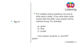 Listening
• Tip 11
• For multiple choice questions, be sure to
write down a letter. If you write down what
comes after the letter, your answer will be
marked wrong. For example:
a) green
b) blue
c) purple
Your answer could be ‘a’, but NOT
‘green’.
 