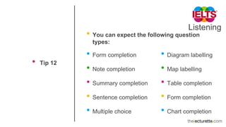 Listening
• Tip 12
• You can expect the following question
types:
• Form completion
• Note completion
• Summary completion
• Sentence completion
• Multiple choice
• Diagram labelling
• Map labelling
• Table completion
• Form completion
• Chart completion
 
