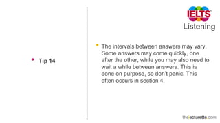Listening
• Tip 14
• The intervals between answers may vary.
Some answers may come quickly, one
after the other, while you may also need to
wait a while between answers. This is
done on purpose, so don’t panic. This
often occurs in section 4.
 
