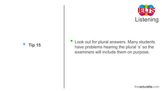 Listening
• Tip 15
• Look out for plural answers. Many students
have problems hearing the plural ’s’ so the
examiners will include them on purpose.
 