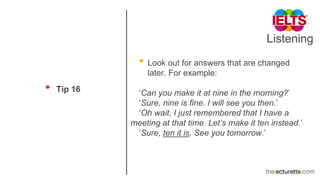 Listening
• Tip 16
• Look out for answers that are changed
later. For example:
‘Can you make it at nine in the morning?’
‘Sure, nine is fine. I will see you then.’
‘Oh wait, I just remembered that I have a
meeting at that time. Let’s make it ten instead.’
‘Sure, ten it is. See you tomorrow.’
 