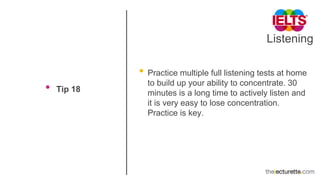 Listening
• Tip 18
• Practice multiple full listening tests at home
to build up your ability to concentrate. 30
minutes is a long time to actively listen and
it is very easy to lose concentration.
Practice is key.
 