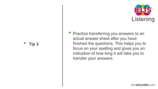 Listening
• Tip 3
• Practice transferring you answers to an
actual answer sheet after you have
finished the questions. This helps you to
focus on your spelling and gives you an
indication of how long it will take you to
transfer your answers.
 