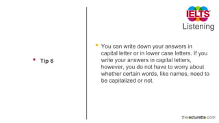 Listening
• Tip 6
• You can write down your answers in
capital letter or in lower case letters. If you
write your answers in capital letters,
however, you do not have to worry about
whether certain words, like names, need to
be capitalized or not.
 