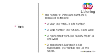 Listening
• Tip 8
• The number of words and numbers is
calculated as follows:
- A year, like ‘1985’, is one number.
- A large number, like ’12.376’, is one word.
- A hyphenated word, like ‘factory-made’, is
one word.
- A compound noun which is not
hyphenated, like ‘football field’, is two
words.
 
