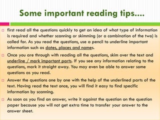 Some important reading tips....








first read all the questions quickly to get an idea of what type of information
is required and whether scanning or skimming (or a combination of the two) is
called for. As you read the questions, use a pencil to underline important
information such as dates, places and names.
Once you are through with reading all the questions, skim over the text and
underline / mark important parts. If you see any information relating to the
questions, mark it straight away. You may even be able to answer some
questions as you read.
Answer the questions one by one with the help of the underlined parts of the
text. Having read the text once, you will find it easy to find specific
information by scanning.

As soon as you find an answer, write it against the question on the question
paper because you will not get extra time to transfer your answer to the
answer sheet.

 