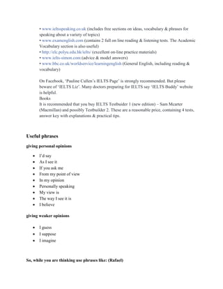 • www.ieltsspeaking.co.uk (includes free sections on ideas, vocabulary & phrases for
speaking about a variety of topics)
• www.examenglish.com (contains 2 full on line reading & listening tests. The Academic
Vocabulary section is also useful)
• http://elc.polyu.edu.hk/ielts/ (excellent on-line practice materials)
• www.ielts-simon.com (advice & model answers)
• www.bbc.co.uk/worldservice/learningenglish (General English, including reading &
vocabulary)
On Facebook, „Pauline Cullen‟s IELTS Page‟ is strongly recommended. But please
beware of „IELTS Liz‟. Many doctors preparing for IELTS say „IELTS Buddy‟ website
is helpful.
Books
It is recommended that you buy IELTS Testbuider 1 (new edition) – Sam Mcarter
(Macmillan) and possibly Testbuilder 2. These are a reasonable price, containing 4 tests,
answer key with explanations & practical tips.
Useful phrases
giving personal opinions
 I‟d say
 As I see it
 If you ask me
 From my point of view
 In my opinion
 Personally speaking
 My view is
 The way I see it is
 I believe
giving weaker opinions
 I guess
 I suppose
 I imagine
So, while you are thinking use phrases like: (Rafael)
 