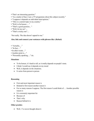 •“That‟s an interesting question.”
• “As a matter of fact, I saw a TV programme about this subject recently.”
• “I suppose it depends on individual taste/opinion.”
• “This is a current topic in my country.”
• "Well, to be honest..... "
• "That's a good question... "
• "Well, let me see"....
• "That's a tricky one"....
„Not really. The idea doesn‟t appeal to me.”
Also, link and connect your sentences with phrases like: (Rafael)
• “Actually,…”
• “In fact,…”
• In other words…”
• Another point is...."
• “Personally speaking,…” etc.
Situations
 To be honest, it‟s hard to tell, as it totally depends on people‟s taste.
 I think I would say it depends on my mood
 Well, it depends on the situations.
 It varies from person to person
Reasoning
 First and most important reason is
 Related to first reason another reason it
 For so many reasons I suppose. The first reason I could think of…. Another possible
reason is
 It is extremely important for
 Because of
 That‟s why
 Reason behind it is
Other prashes
 Well, I‟ve never thought about it
 