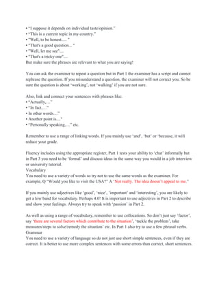 • “I suppose it depends on individual taste/opinion.”
• “This is a current topic in my country.”
• "Well, to be honest..... "
• "That's a good question... "
• "Well, let me see"....
• "That's a tricky one"....
But make sure the phrases are relevant to what you are saying!
You can ask the examiner to repeat a question but in Part 1 the examiner has a script and cannot
rephrase the question. If you misunderstand a question, the examiner will not correct you. So be
sure the question is about „working‟, not „walking‟ if you are not sure.
Also, link and connect your sentences with phrases like:
• “Actually,…”
• “In fact,…”
• In other words…”
• Another point is...."
• “Personally speaking,…” etc.
Remember to use a range of linking words. If you mainly use „and‟, „but‟ or „because, it will
reduce your grade.
Fluency includes using the appropriate register, Part 1 tests your ability to „chat‟ informally but
in Part 3 you need to be „formal‟ and discuss ideas in the same way you would in a job interview
or university tutorial.
Vocabulary
You need to use a variety of words so try not to use the same words as the examiner. For
example, Q “Would you like to visit the USA?” A „Not really. The idea doesn‟t appeal to me.”
If you mainly use adjectives like „good‟, „nice‟, ‟important‟ and „interesting‟, you are likely to
get a low band for vocabulary. Perhaps 4.0! It is important to use adjectives in Part 2 to describe
and show your feelings. Always try to speak with „passion‟ in Part 2.
As well as using a range of vocabulary, remember to use collocations. So don‟t just say „factor‟,
say „there are several factors which contribute to the situation‟, „tackle the problem‟, take
measures/steps to solve/remedy the situation‟ etc. In Part 1 also try to use a few phrasal verbs.
Grammar
You need to use a variety of language so do not just use short simple sentences, even if they are
correct. It is better to use more complex sentences with some errors than correct, short sentences.
 