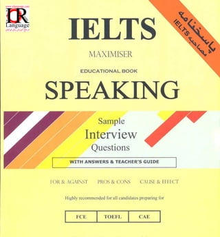 IELTS
MAXIMISER
EDUCATIONAL BOOK
SPEA
Sample
Interview
Questions
WITH ANSWERS & TEACHER'S GUIDE
FOR & AGA I:ST PROS & CONS CAUSE & [FI-I:CT
Highly recommended for all candidates preparing for
FCE I TOEFL I
 