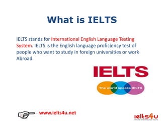 What is IELTS
IELTS stands for International English Language Testing
System. IELTS is the English language proficiency test of
people who want to study in foreign universities or work
Abroad.

www.ielts4u.net

 