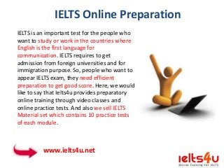 IELTS Online Preparation
IELTS is an important test for the people who
want to study or work in the countries where
English is the first language for
communication. IELTS requires to get
admission from foreign universities and for
immigration purpose. So, people who want to
appear IELTS exam, they need efficient
preparation to get good score. Here, we would
like to say that Ielts4u provides preparatory
online training through video classes and
online practice tests. And also we sell IELTS
Material set which contains 10 practice tests
of each module.

www.ielts4u.net

 