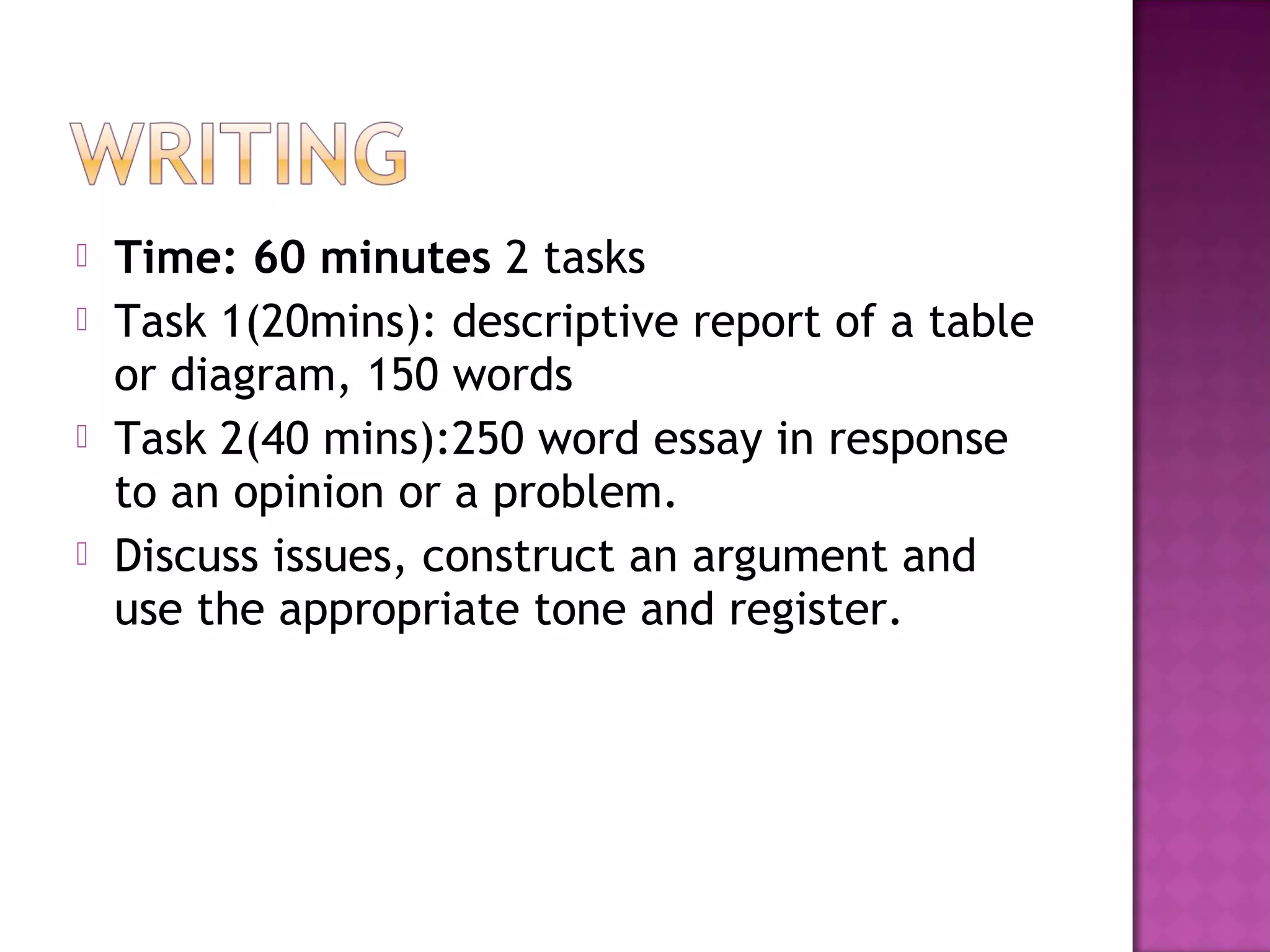  Time: 60 minutes 2 tasks
 Task 1(20mins): descriptive report of a table
or diagram, 150 words
 Task 2(40 mins):250 word essay in response
to an opinion or a problem.
 Discuss issues, construct an argument and
use the appropriate tone and register.
 
