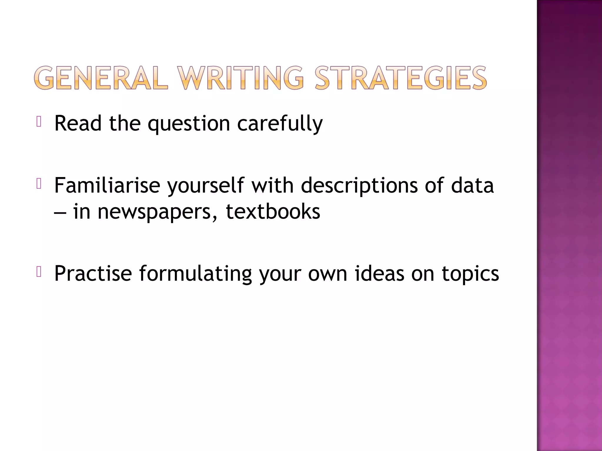  Read the question carefully
 Familiarise yourself with descriptions of data
– in newspapers, textbooks
 Practise formulating your own ideas on topics
 