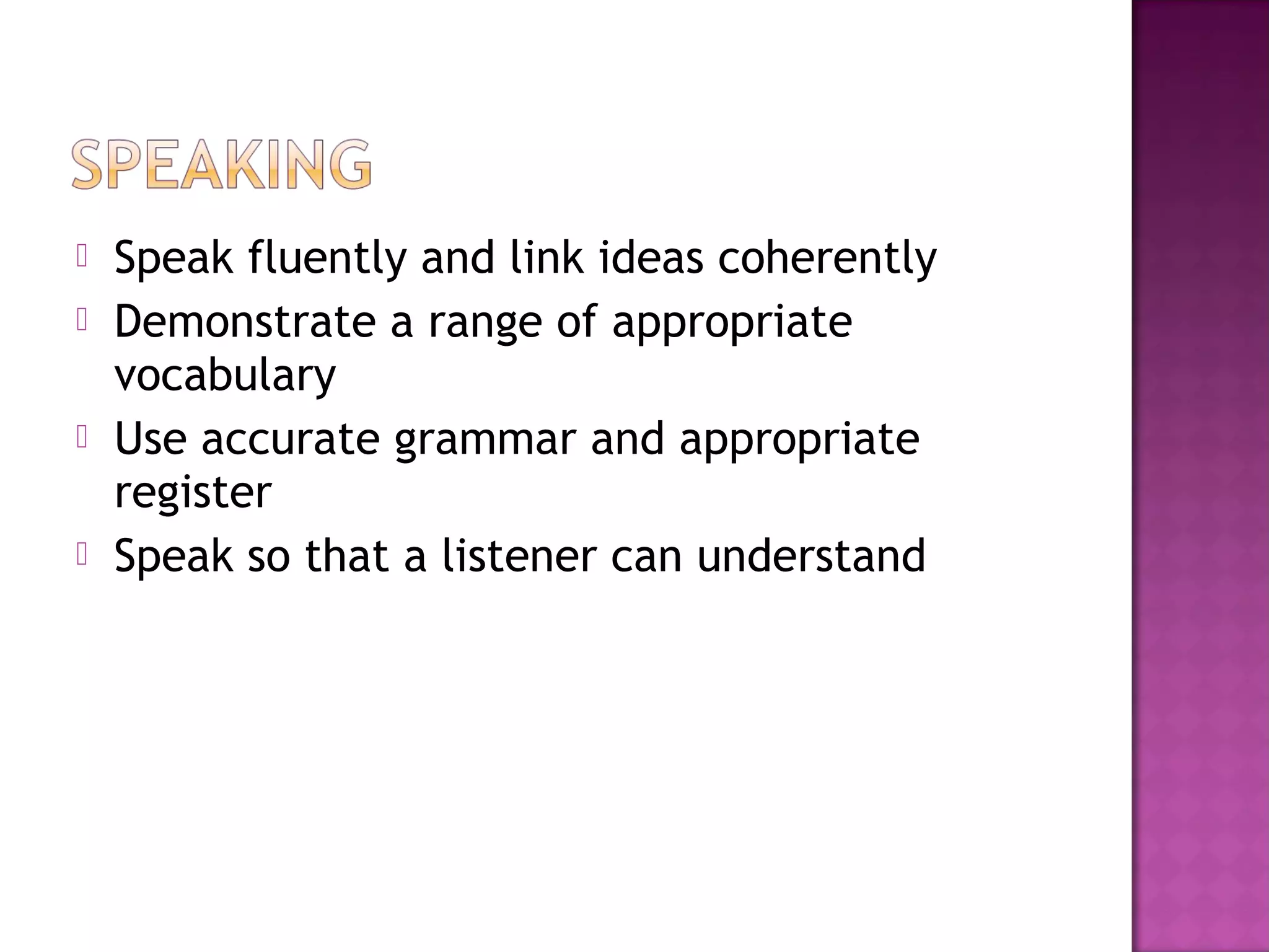  Speak fluently and link ideas coherently
 Demonstrate a range of appropriate
vocabulary
 Use accurate grammar and appropriate
register
 Speak so that a listener can understand
 